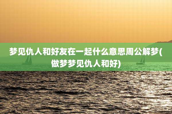 梦见仇人和好友在一起什么意思周公解梦(做梦梦见仇人和好)