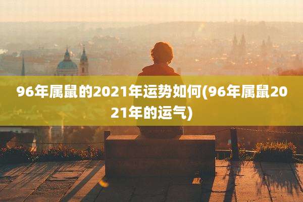 96年属鼠的2021年运势如何(96年属鼠2021年的运气)