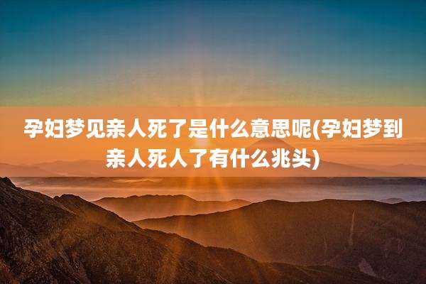 孕妇梦见亲人死了是什么意思呢(孕妇梦到亲人死人了有什么兆头)
