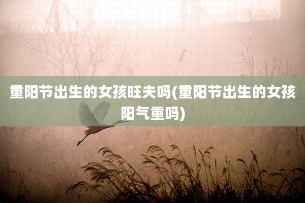 重阳节出生的女孩旺夫吗(重阳节出生的女孩阳气重吗)