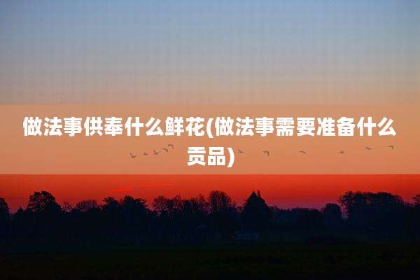 做法事供奉什么鲜花(做法事需要准备什么贡品)