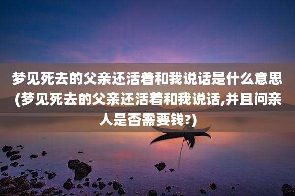 梦见死去的父亲还活着和我说话是什么意思(梦见死去的父亲还活着和我说话,并且问亲人是否需要钱?)