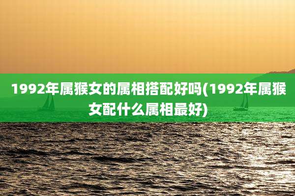 1992年属猴女的属相搭配好吗(1992年属猴女配什么属相最好)