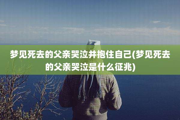 梦见死去的父亲哭泣并抱住自己(梦见死去的父亲哭泣是什么征兆)
