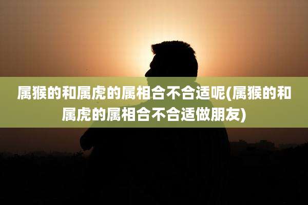 属猴的和属虎的属相合不合适呢(属猴的和属虎的属相合不合适做朋友)