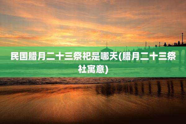 民国腊月二十三祭祀是哪天(腊月二十三祭社寓意)