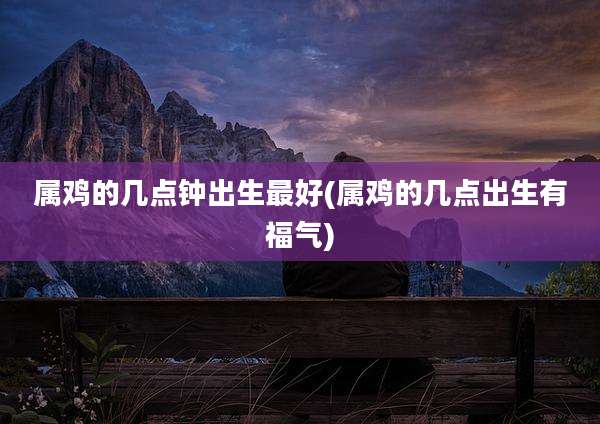 属鸡的几点钟出生最好(属鸡的几点出生有福气)