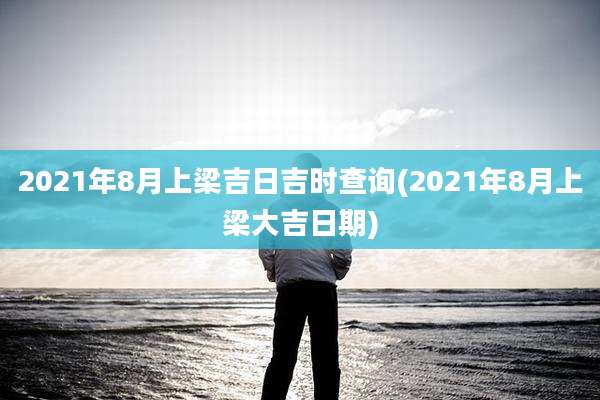 2021年8月上梁吉日吉时查询(2021年8月上梁大吉日期)