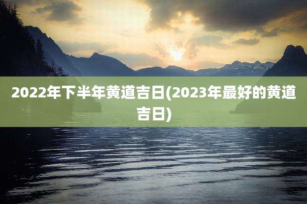 2022年下半年黄道吉日(2023年最好的黄道吉日)