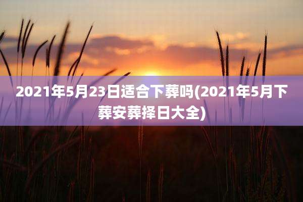 2021年5月23日适合下葬吗(2021年5月下葬安葬择日大全)