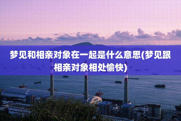 梦见和相亲对象在一起是什么意思(梦见跟相亲对象相处愉快)