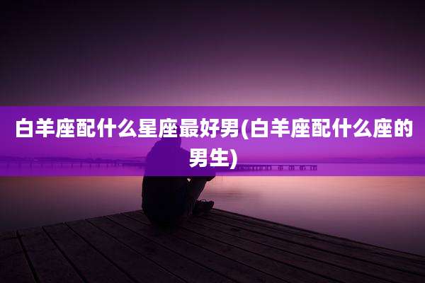 白羊座配什么星座最好男(白羊座配什么座的男生)