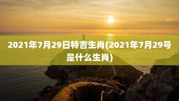 2021年7月29日特吉生肖(2021年7月29号是什么生肖)