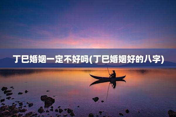 丁巳婚姻一定不好吗(丁巳婚姻好的八字)