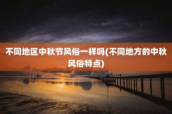 不同地区中秋节风俗一样吗(不同地方的中秋风俗特点)