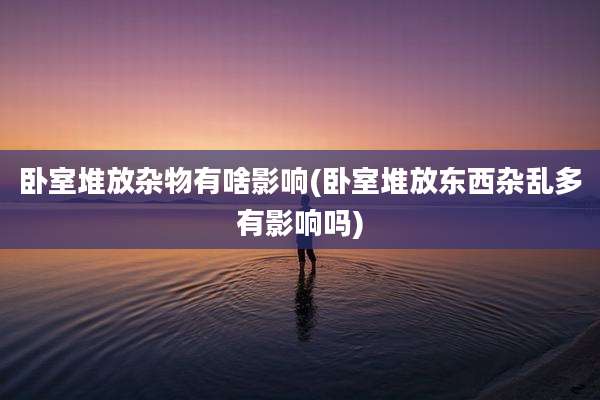 卧室堆放杂物有啥影响(卧室堆放东西杂乱多有影响吗)