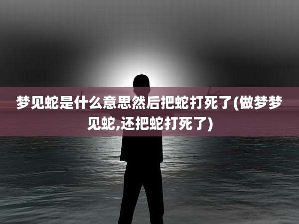 梦见蛇是什么意思然后把蛇打死了(做梦梦见蛇,还把蛇打死了)