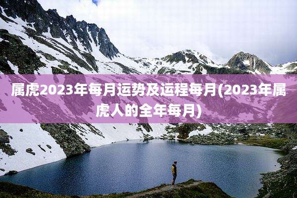 属虎2023年每月运势及运程每月(2023年属虎人的全年每月)