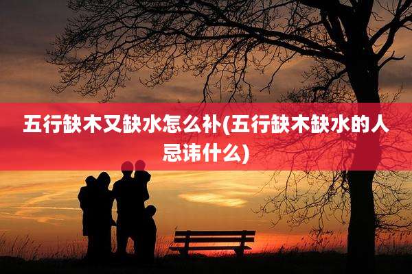五行缺木又缺水怎么补(五行缺木缺水的人忌讳什么)