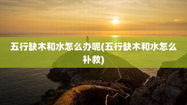 五行缺木和水怎么办呢(五行缺木和水怎么补救)