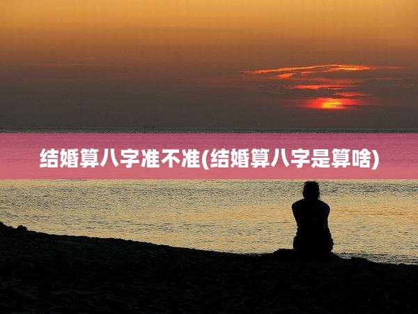 结婚算八字准不准(结婚算八字是算啥)