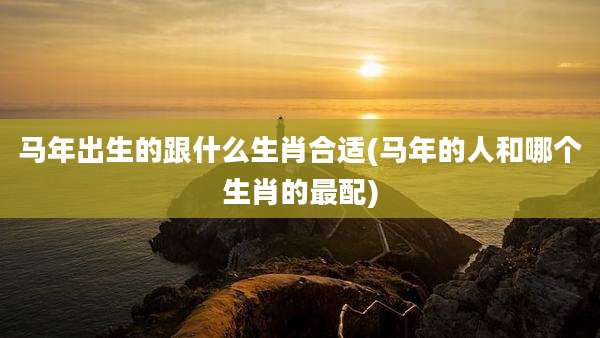 马年出生的跟什么生肖合适(马年的人和哪个生肖的最配)