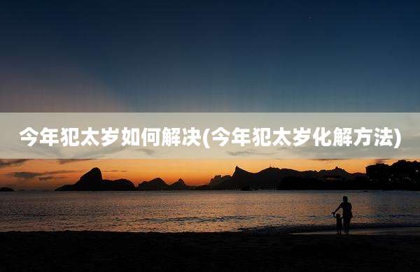 今年犯太岁如何解决(今年犯太岁化解方法)