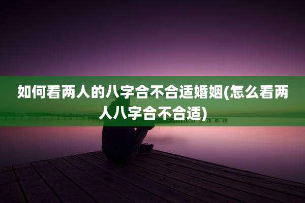 如何看两人的八字合不合适婚姻(怎么看两人八字合不合适)