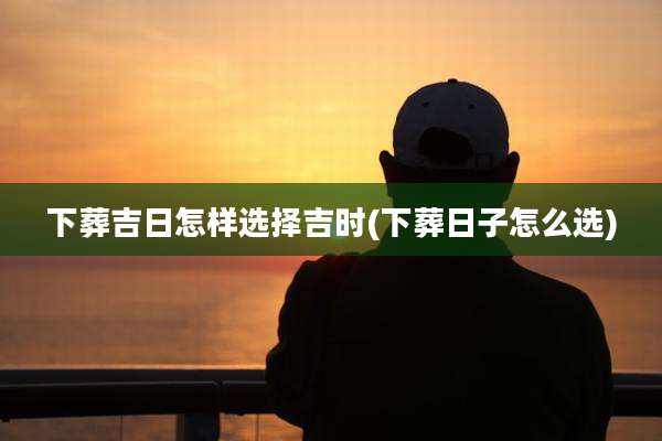 下葬吉日怎样选择吉时(下葬日子怎么选)