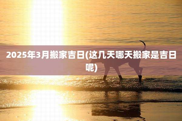 2025年3月搬家吉日(这几天哪天搬家是吉日呢)