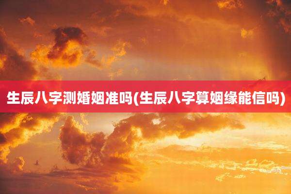 生辰八字测婚姻准吗(生辰八字算姻缘能信吗)