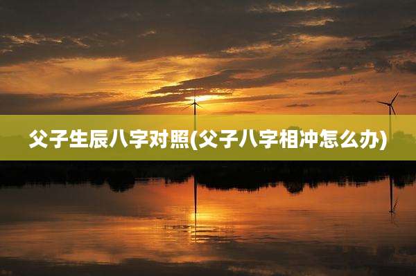 父子生辰八字对照(父子八字相冲怎么办)