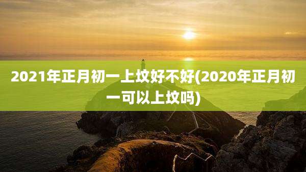 2021年正月初一上坟好不好(2020年正月初一可以上坟吗)