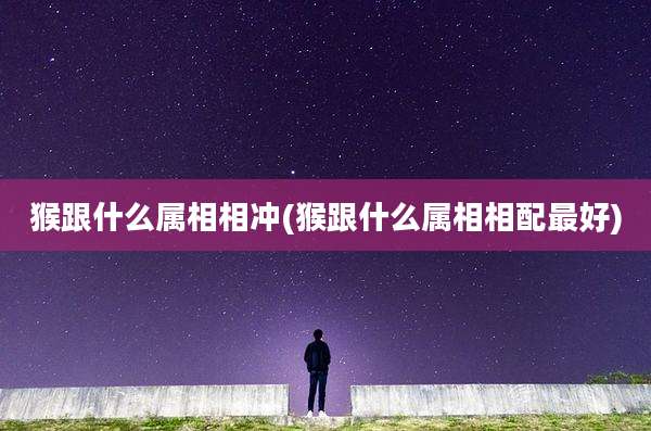 猴跟什么属相相冲(猴跟什么属相相配最好)
