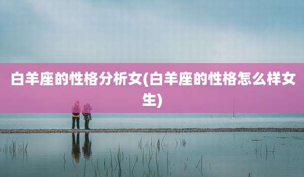 白羊座的性格分析女(白羊座的性格怎么样女生)