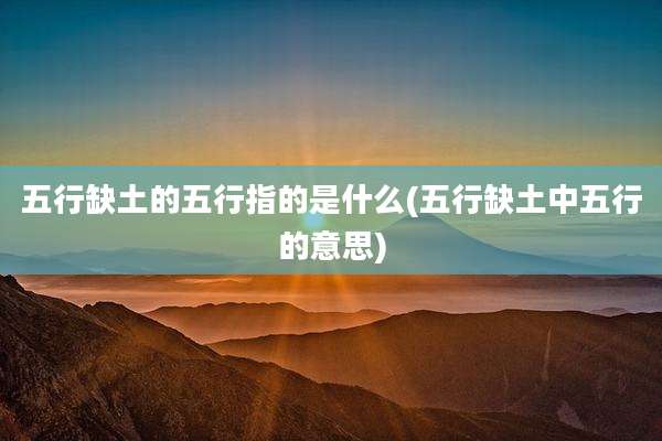 五行缺土的五行指的是什么(五行缺土中五行的意思)
