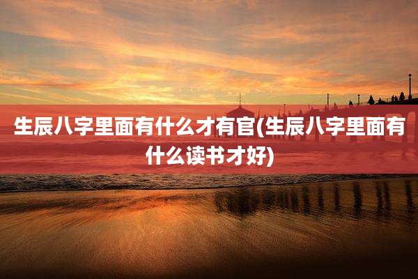 生辰八字里面有什么才有官(生辰八字里面有什么读书才好)