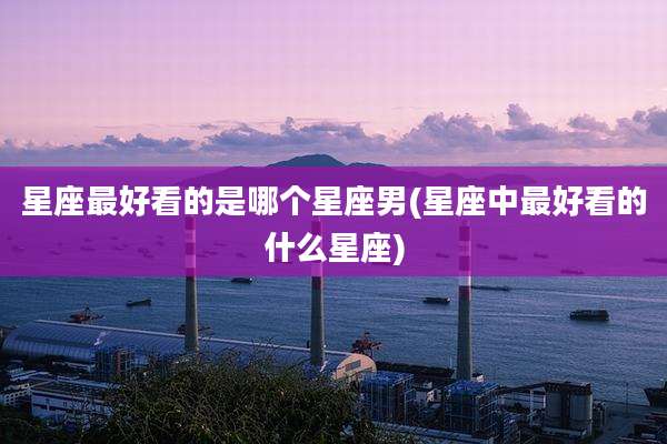 星座最好看的是哪个星座男(星座中最好看的什么星座)