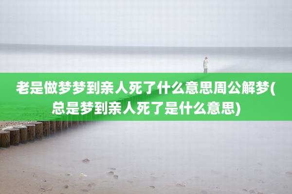 老是做梦梦到亲人死了什么意思周公解梦(总是梦到亲人死了是什么意思)