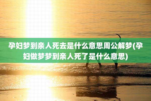 孕妇梦到亲人死去是什么意思周公解梦(孕妇做梦梦到亲人死了是什么意思)