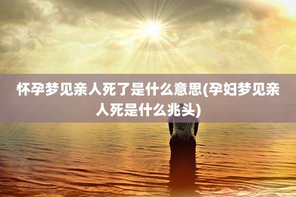 怀孕梦见亲人死了是什么意思(孕妇梦见亲人死是什么兆头)