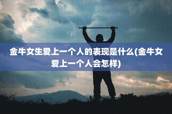 金牛女生爱上一个人的表现是什么(金牛女爱上一个人会怎样)