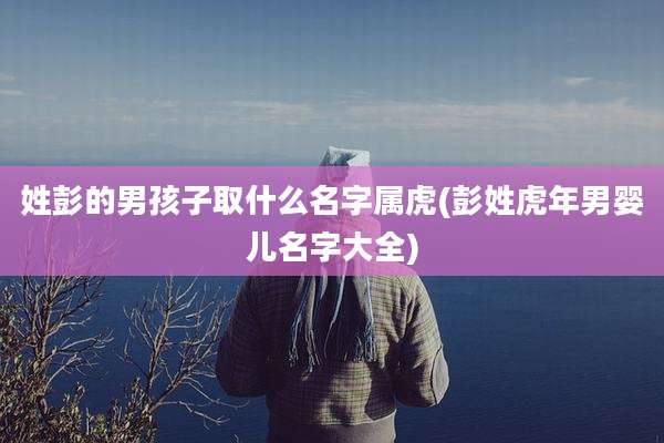姓彭的男孩子取什么名字属虎(彭姓虎年男婴儿名字大全)