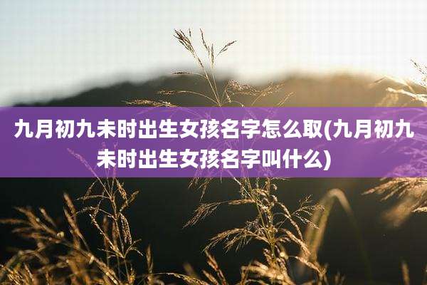 九月初九未时出生女孩名字怎么取(九月初九未时出生女孩名字叫什么)