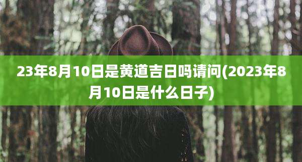 23年8月10日是黄道吉日吗请问(2023年8月10日是什么日子)