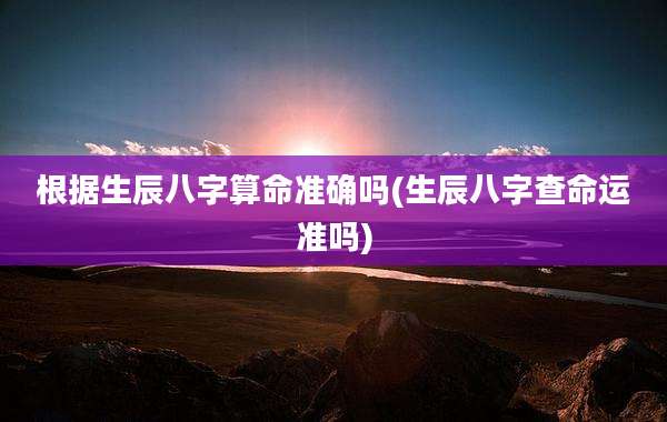 根据生辰八字算命准确吗(生辰八字查命运准吗)