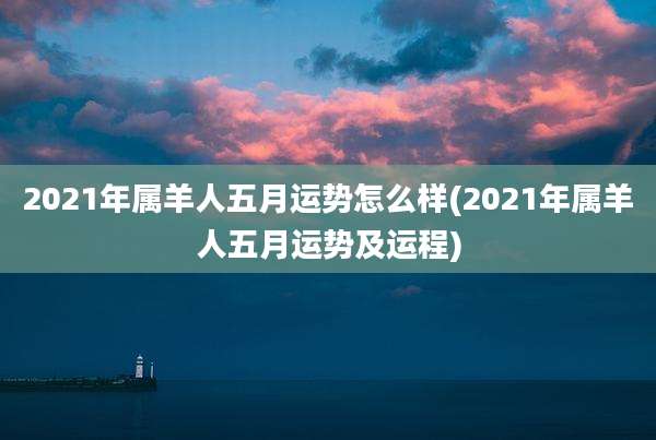 2021年属羊人五月运势怎么样(2021年属羊人五月运势及运程)