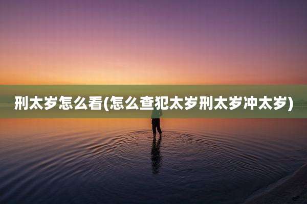 刑太岁怎么看(怎么查犯太岁刑太岁冲太岁)