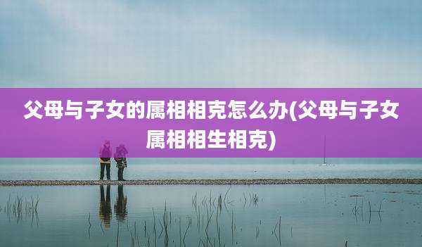 父母与子女的属相相克怎么办(父母与子女属相相生相克)