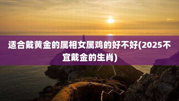 适合戴黄金的属相女属鸡的好不好(2025不宜戴金的生肖)